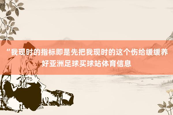“我现时的指标即是先把我现时的这个伤给缓缓养好亚洲足球买球站体育信息