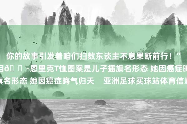 你的故事引发着咱们扫数东谈主不息果断前行！”辩论新闻：岂肯不落泪😭恩里克T恤图案是儿子插旗名形态 她因癌症晦气归天    亚洲足球买球站体育信息