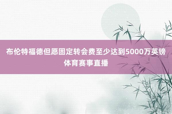 布伦特福德但愿固定转会费至少达到5000万英镑体育赛事直播