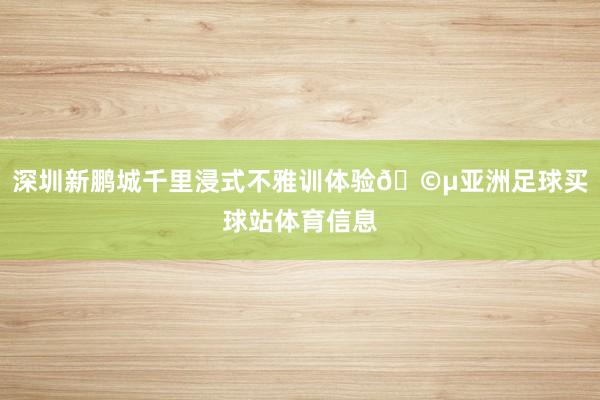 深圳新鹏城千里浸式不雅训体验🩵亚洲足球买球站体育信息