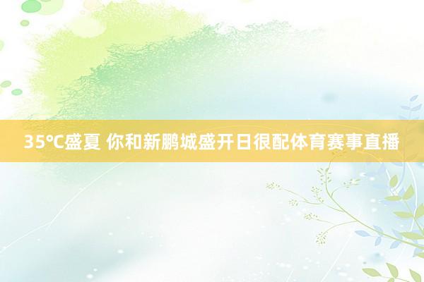 35℃盛夏 你和新鹏城盛开日很配体育赛事直播