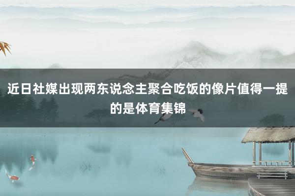 近日社媒出现两东说念主聚合吃饭的像片值得一提的是体育集锦