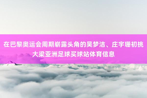 在巴黎奥运会周期崭露头角的吴梦洁、庄宇珊初挑大梁亚洲足球买球站体育信息