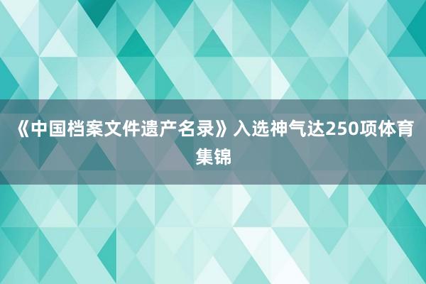 《中国档案文件遗产名录》入选神气达250项体育集锦