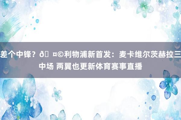 差个中锋？🤩利物浦新首发：麦卡维尔茨赫拉三中场 两翼也更新体育赛事直播