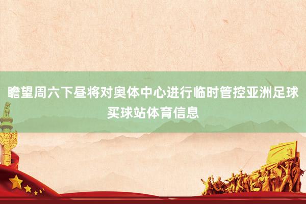 瞻望周六下昼将对奥体中心进行临时管控亚洲足球买球站体育信息