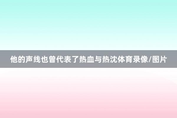 他的声线也曾代表了热血与热沈体育录像/图片