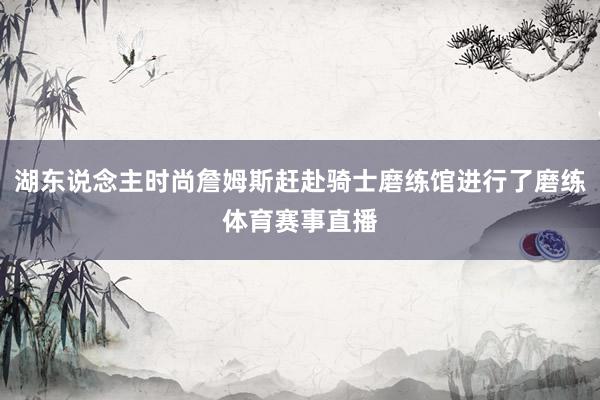 湖东说念主时尚詹姆斯赶赴骑士磨练馆进行了磨练体育赛事直播