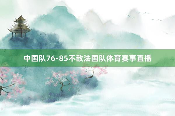 中国队76-85不敌法国队体育赛事直播