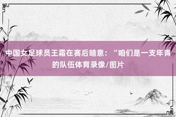 中国女足球员王霜在赛后暗意：“咱们是一支年青的队伍体育录像/图片