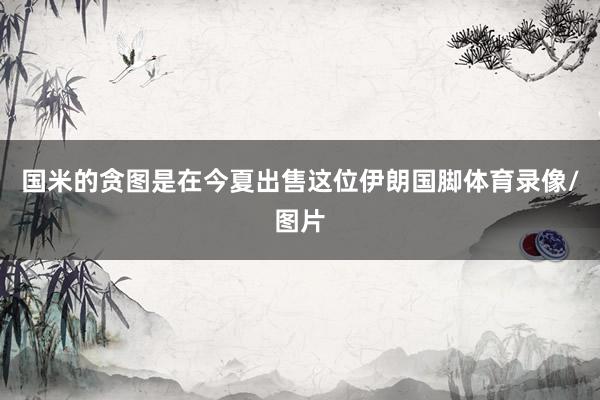 国米的贪图是在今夏出售这位伊朗国脚体育录像/图片