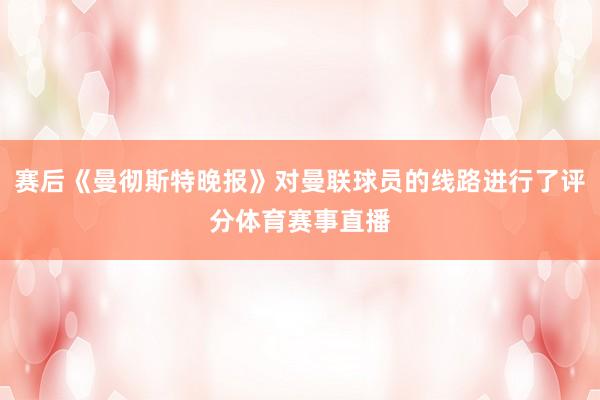 赛后《曼彻斯特晚报》对曼联球员的线路进行了评分体育赛事直播