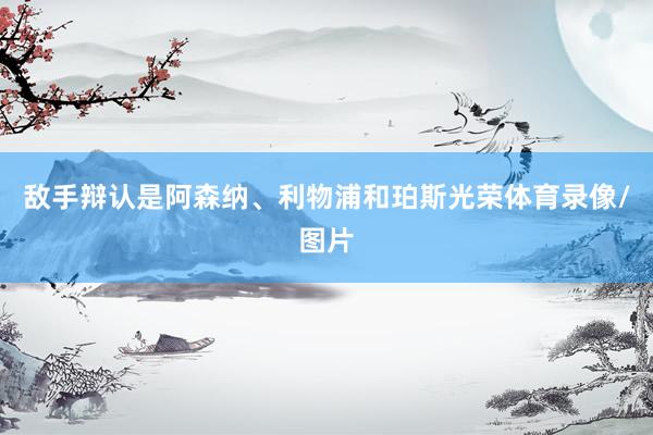 敌手辩认是阿森纳、利物浦和珀斯光荣体育录像/图片