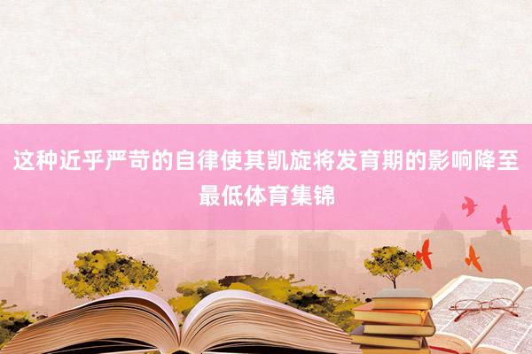 这种近乎严苛的自律使其凯旋将发育期的影响降至最低体育集锦