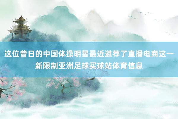 这位昔日的中国体操明星最近遴荐了直播电商这一新限制亚洲足球买球站体育信息