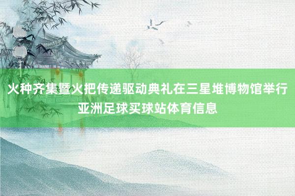火种齐集暨火把传递驱动典礼在三星堆博物馆举行亚洲足球买球站体育信息