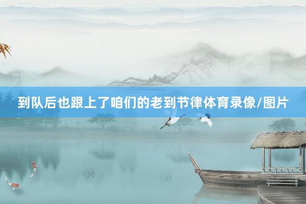 到队后也跟上了咱们的老到节律体育录像/图片
