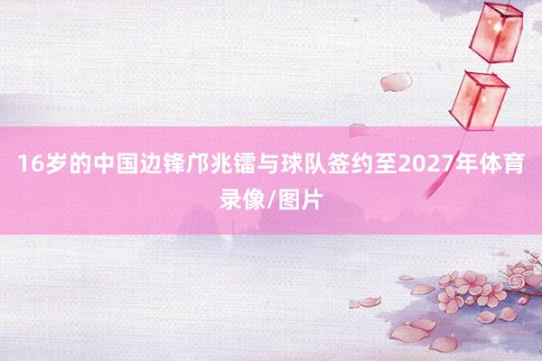 16岁的中国边锋邝兆镭与球队签约至2027年体育录像/图片
