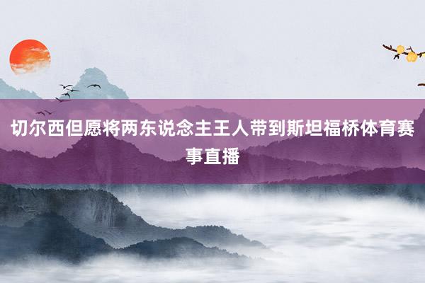 切尔西但愿将两东说念主王人带到斯坦福桥体育赛事直播