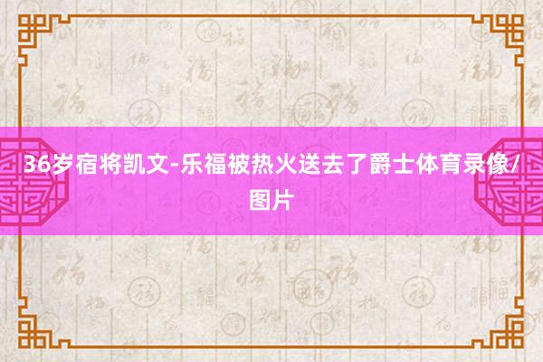 36岁宿将凯文-乐福被热火送去了爵士体育录像/图片