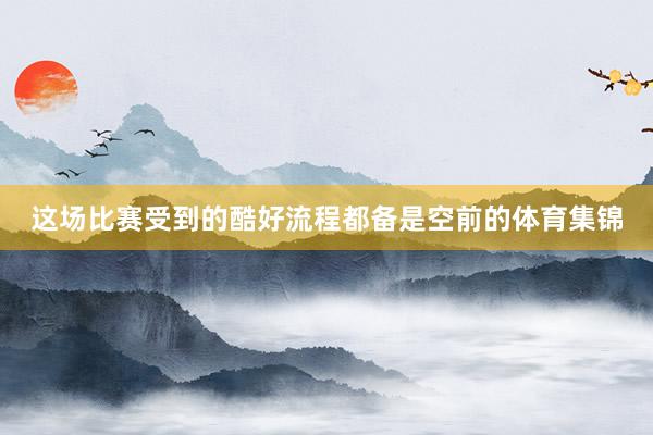 这场比赛受到的酷好流程都备是空前的体育集锦