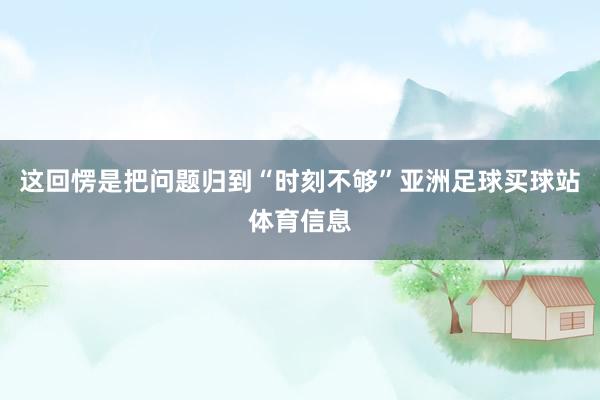 这回愣是把问题归到“时刻不够”亚洲足球买球站体育信息