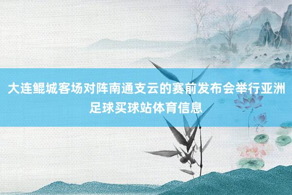 大连鲲城客场对阵南通支云的赛前发布会举行亚洲足球买球站体育信息
