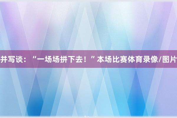 并写谈:“一场场拼下去!”本场比赛体育录像/图片