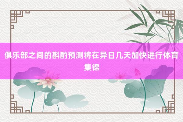 俱乐部之间的斟酌预测将在异日几天加快进行体育集锦
