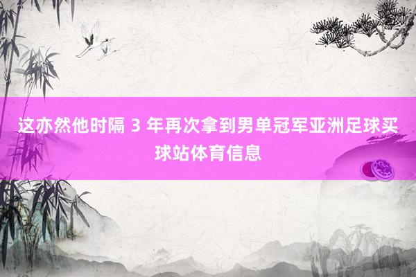 这亦然他时隔 3 年再次拿到男单冠军亚洲足球买球站体育信息