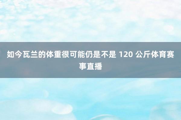 如今瓦兰的体重很可能仍是不是 120 公斤体育赛事直播
