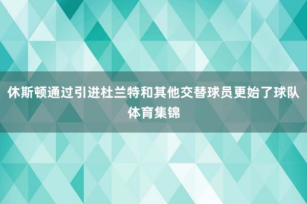 休斯顿通过引进杜兰特和其他交替球员更始了球队体育集锦