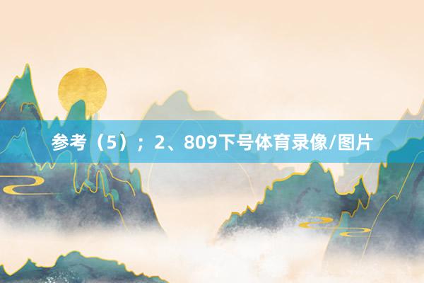 参考（5）；　　2、809下号体育录像/图片
