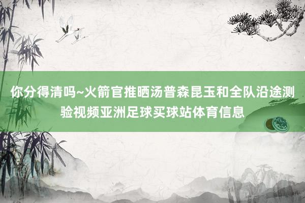 你分得清吗~火箭官推晒汤普森昆玉和全队沿途测验视频亚洲足球买球站体育信息