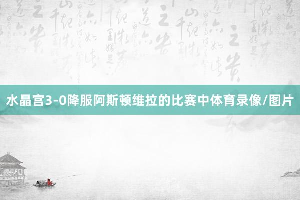 水晶宫3-0降服阿斯顿维拉的比赛中体育录像/图片
