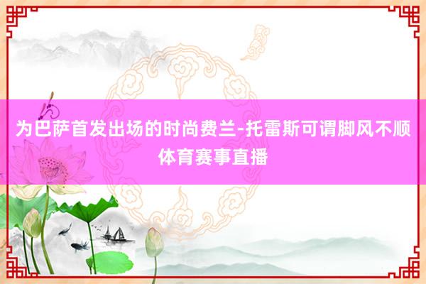 为巴萨首发出场的时尚费兰-托雷斯可谓脚风不顺体育赛事直播