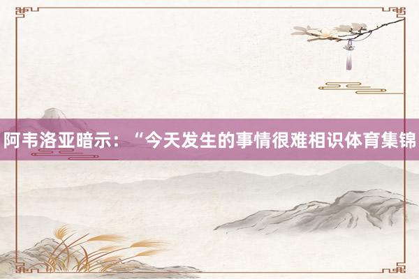 阿韦洛亚暗示：“今天发生的事情很难相识体育集锦