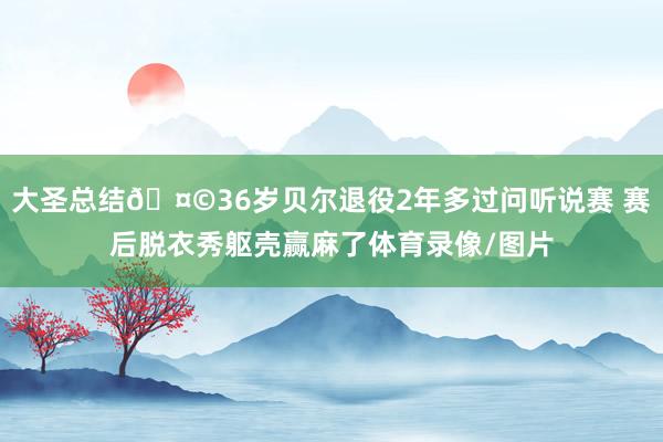 大圣总结🤩36岁贝尔退役2年多过问听说赛 赛后脱衣秀躯壳赢麻了体育录像/图片