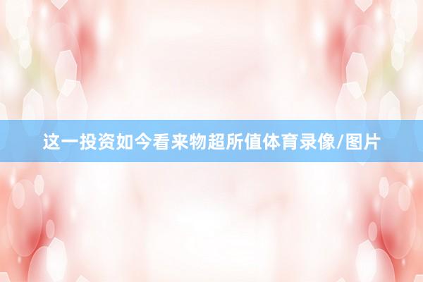 这一投资如今看来物超所值体育录像/图片