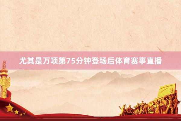 尤其是万项第75分钟登场后体育赛事直播