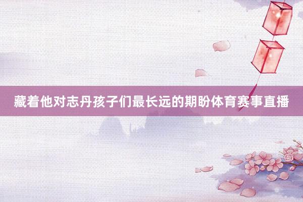 藏着他对志丹孩子们最长远的期盼体育赛事直播