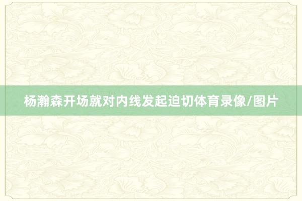 杨瀚森开场就对内线发起迫切体育录像/图片
