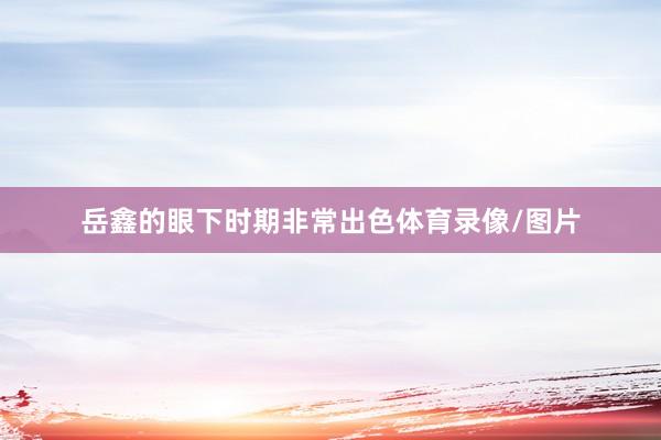 岳鑫的眼下时期非常出色体育录像/图片