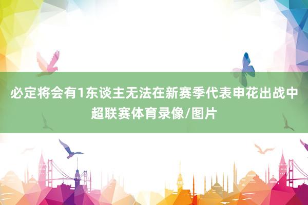 必定将会有1东谈主无法在新赛季代表申花出战中超联赛体育录像/图片