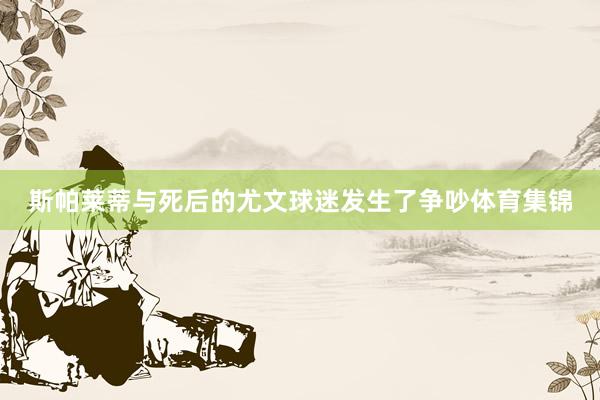 斯帕莱蒂与死后的尤文球迷发生了争吵体育集锦