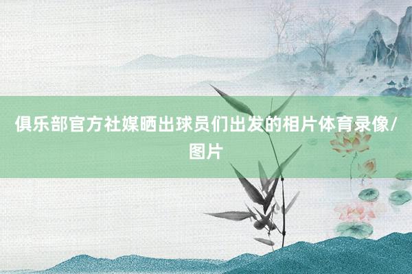 俱乐部官方社媒晒出球员们出发的相片体育录像/图片
