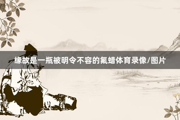缘故是一瓶被明令不容的氟蜡体育录像/图片