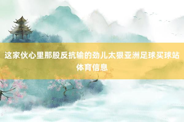 这家伙心里那股反抗输的劲儿太狠亚洲足球买球站体育信息