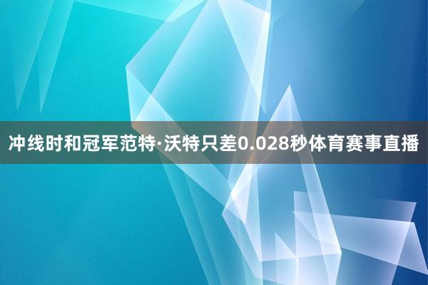 冲线时和冠军范特·沃特只差0.028秒体育赛事直播