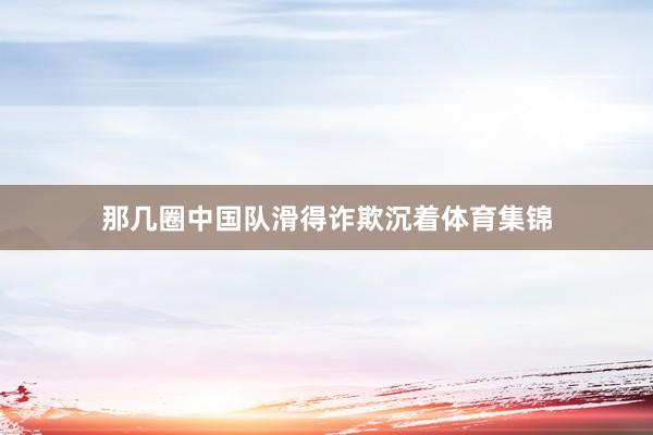 那几圈中国队滑得诈欺沉着体育集锦